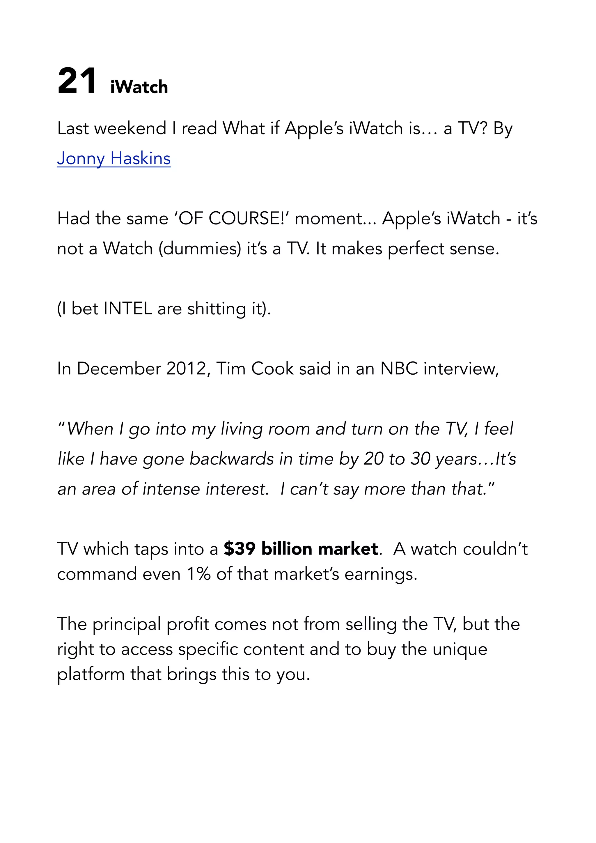 21 iWatch
Last weekend I read What if Apple’s iWatch is… a TV? By
Jonny Haskins
Had the same ‘OF COURSE!’ moment... Apple’s iWatch - it’s
not a Watch (dummies) it’s a TV. It makes perfect sense.
(I bet INTEL are shitting it).
In December 2012, Tim Cook said in an NBC interview,
“When I go into my living room and turn on the TV, I feel
like I have gone backwards in time by 20 to 30 years…It’s
an area of intense interest.  I can’t say more than that.”
TV which taps into a $39 billion market.  A watch couldn’t
command even 1% of that market’s earnings.
The principal profit comes not from selling the TV, but the
right to access specific content and to buy the unique
platform that brings this to you.
 