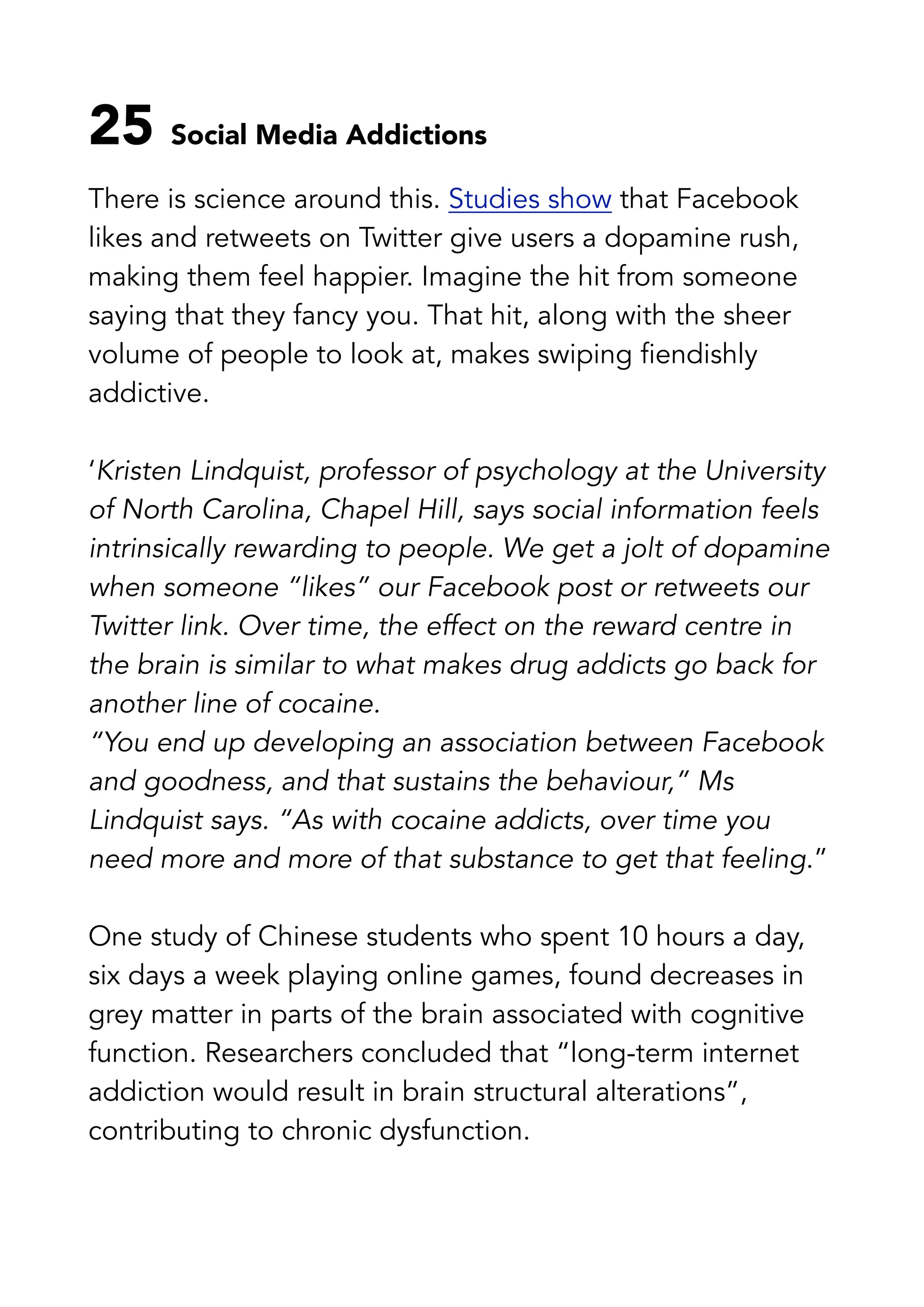 25 Social Media Addictions
There is science around this. Studies show that Facebook
likes and retweets on Twitter give users a dopamine rush,
making them feel happier. Imagine the hit from someone
saying that they fancy you. That hit, along with the sheer
volume of people to look at, makes swiping fiendishly
addictive.
‘Kristen Lindquist, professor of psychology at the University
of North Carolina, Chapel Hill, says social information feels
intrinsically rewarding to people. We get a jolt of dopamine
when someone “likes” our Facebook post or retweets our
Twitter link. Over time, the effect on the reward centre in
the brain is similar to what makes drug addicts go back for
another line of cocaine.
“You end up developing an association between Facebook
and goodness, and that sustains the behaviour,” Ms
Lindquist says. “As with cocaine addicts, over time you
need more and more of that substance to get that feeling.”
One study of Chinese students who spent 10 hours a day,
six days a week playing online games, found decreases in
grey matter in parts of the brain associated with cognitive
function. Researchers concluded that “long-term internet
addiction would result in brain structural alterations”,
contributing to chronic dysfunction.
 
