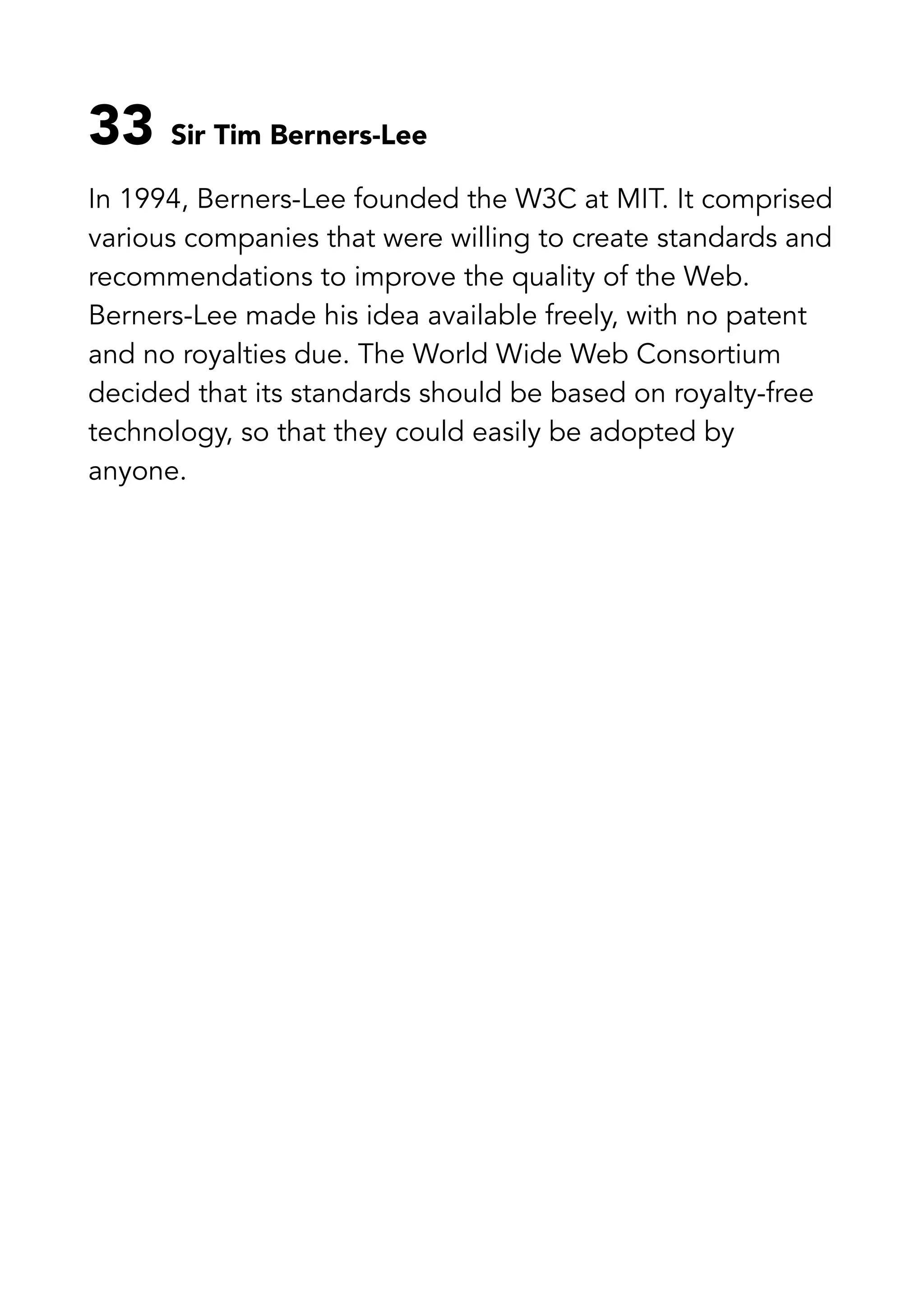 33 Sir Tim Berners-Lee
In 1994, Berners-Lee founded the W3C at MIT. It comprised
various companies that were willing to create standards and
recommendations to improve the quality of the Web.
Berners-Lee made his idea available freely, with no patent
and no royalties due. The World Wide Web Consortium
decided that its standards should be based on royalty-free
technology, so that they could easily be adopted by
anyone.
 