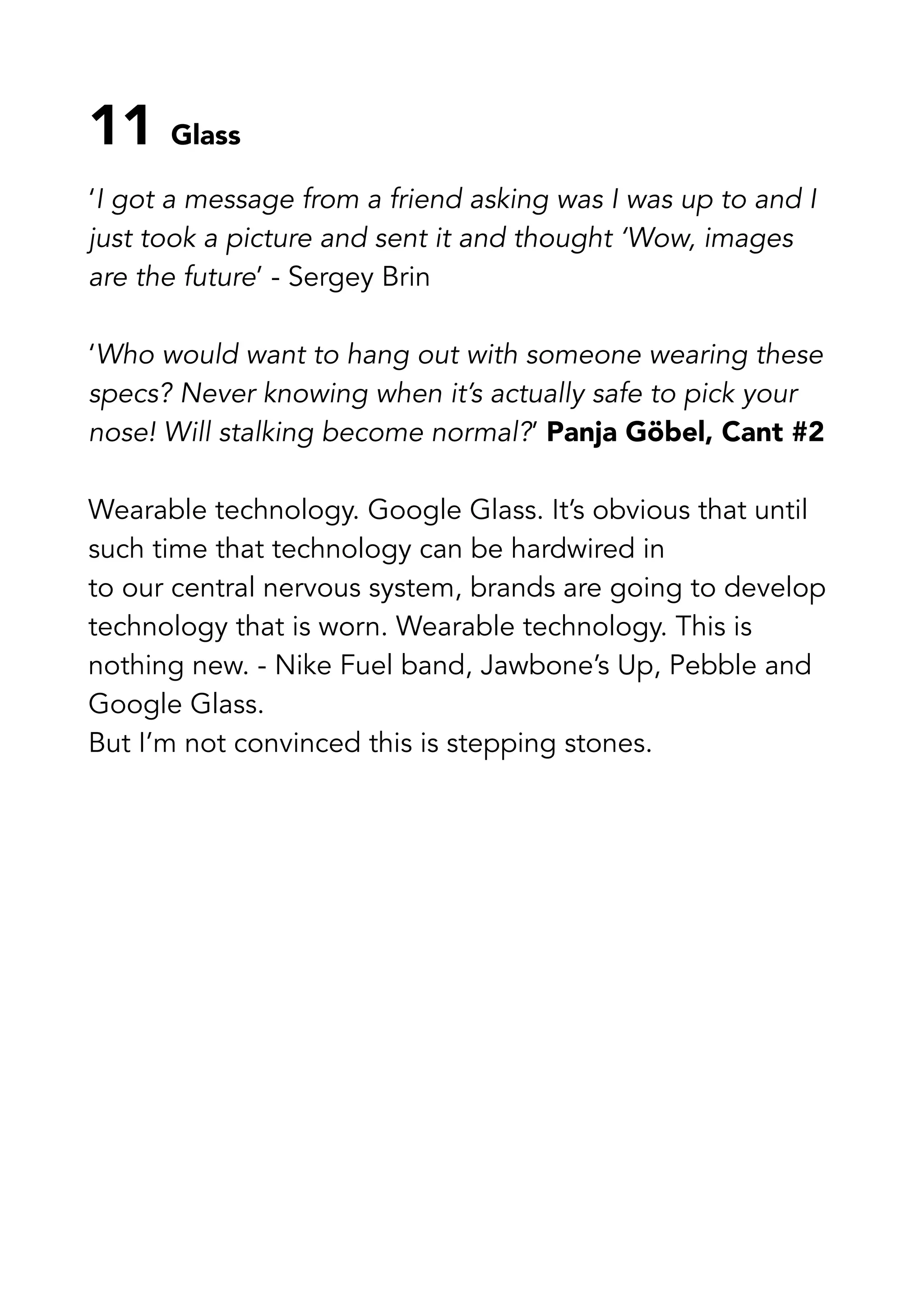 11 Glass
‘I got a message from a friend asking was I was up to and I
just took a picture and sent it and thought ‘Wow, images
are the future’ - Sergey Brin
‘Who would want to hang out with someone wearing these
specs? Never knowing when it’s actually safe to pick your
nose! Will stalking become normal?’ Panja Göbel, Cant #2
Wearable technology. Google Glass. It’s obvious that until
such time that technology can be hardwired in
to our central nervous system, brands are going to develop
technology that is worn. Wearable technology. This is
nothing new. - Nike Fuel band, Jawbone’s Up, Pebble and
Google Glass.
But I’m not convinced this is stepping stones.
 