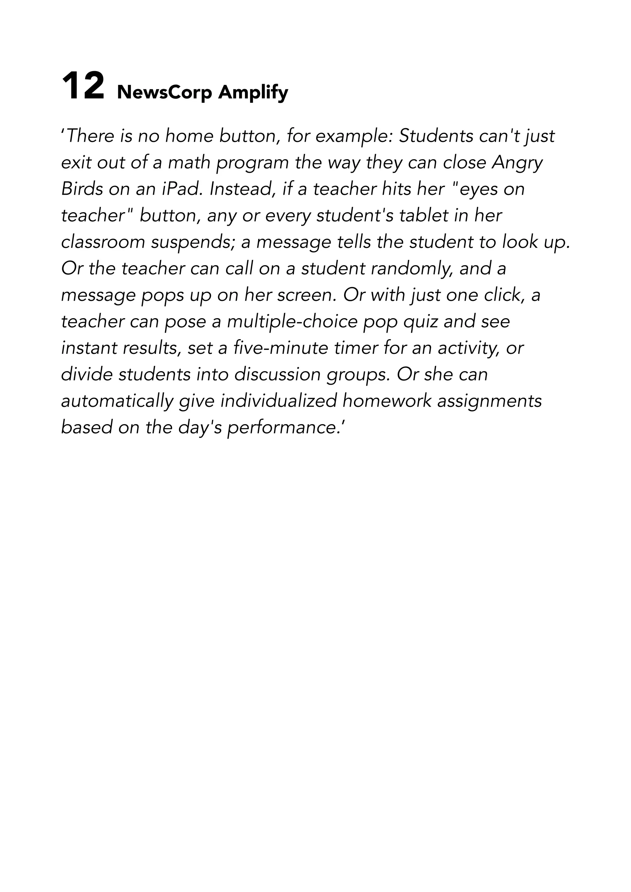 12 NewsCorp Amplify
‘There is no home button, for example: Students can't just
exit out of a math program the way they can close Angry
Birds on an iPad. Instead, if a teacher hits her "eyes on
teacher" button, any or every student's tablet in her
classroom suspends; a message tells the student to look up.
Or the teacher can call on a student randomly, and a
message pops up on her screen. Or with just one click, a
teacher can pose a multiple-choice pop quiz and see
instant results, set a five-minute timer for an activity, or
divide students into discussion groups. Or she can
automatically give individualized homework assignments
based on the day's performance.’
 
