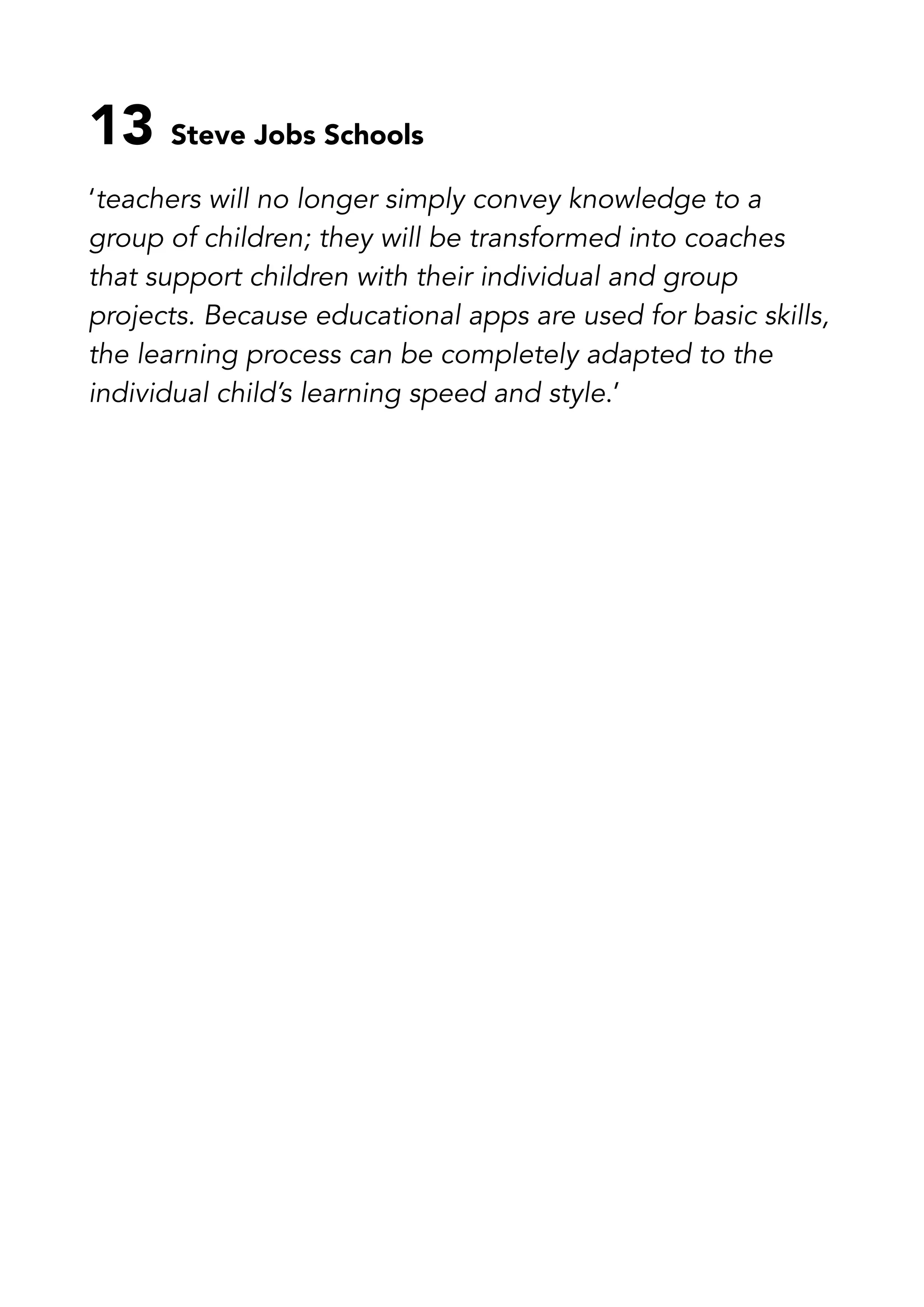 13 Steve Jobs Schools
‘teachers will no longer simply convey knowledge to a
group of children; they will be transformed into coaches
that support children with their individual and group
projects. Because educational apps are used for basic skills,
the learning process can be completely adapted to the
individual child’s learning speed and style.’
 
