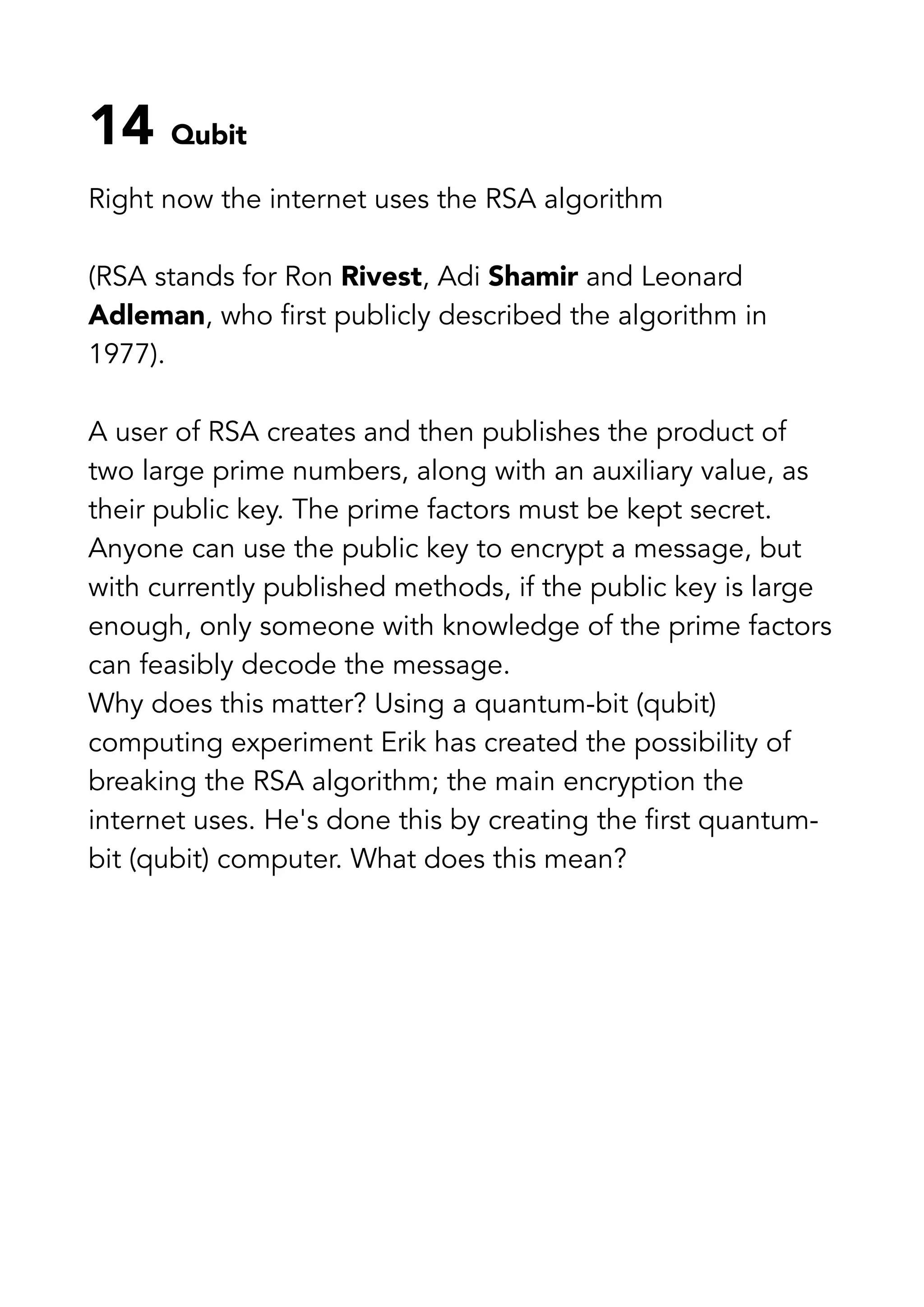 14 Qubit
Right now the internet uses the RSA algorithm
(RSA stands for Ron Rivest, Adi Shamir and Leonard
Adleman, who first publicly described the algorithm in
1977).
A user of RSA creates and then publishes the product of
two large prime numbers, along with an auxiliary value, as
their public key. The prime factors must be kept secret.
Anyone can use the public key to encrypt a message, but
with currently published methods, if the public key is large
enough, only someone with knowledge of the prime factors
can feasibly decode the message.
Why does this matter? Using a quantum-bit (qubit)
computing experiment Erik has created the possibility of
breaking the RSA algorithm; the main encryption the
internet uses. He's done this by creating the first quantum-
bit (qubit) computer. What does this mean?
 