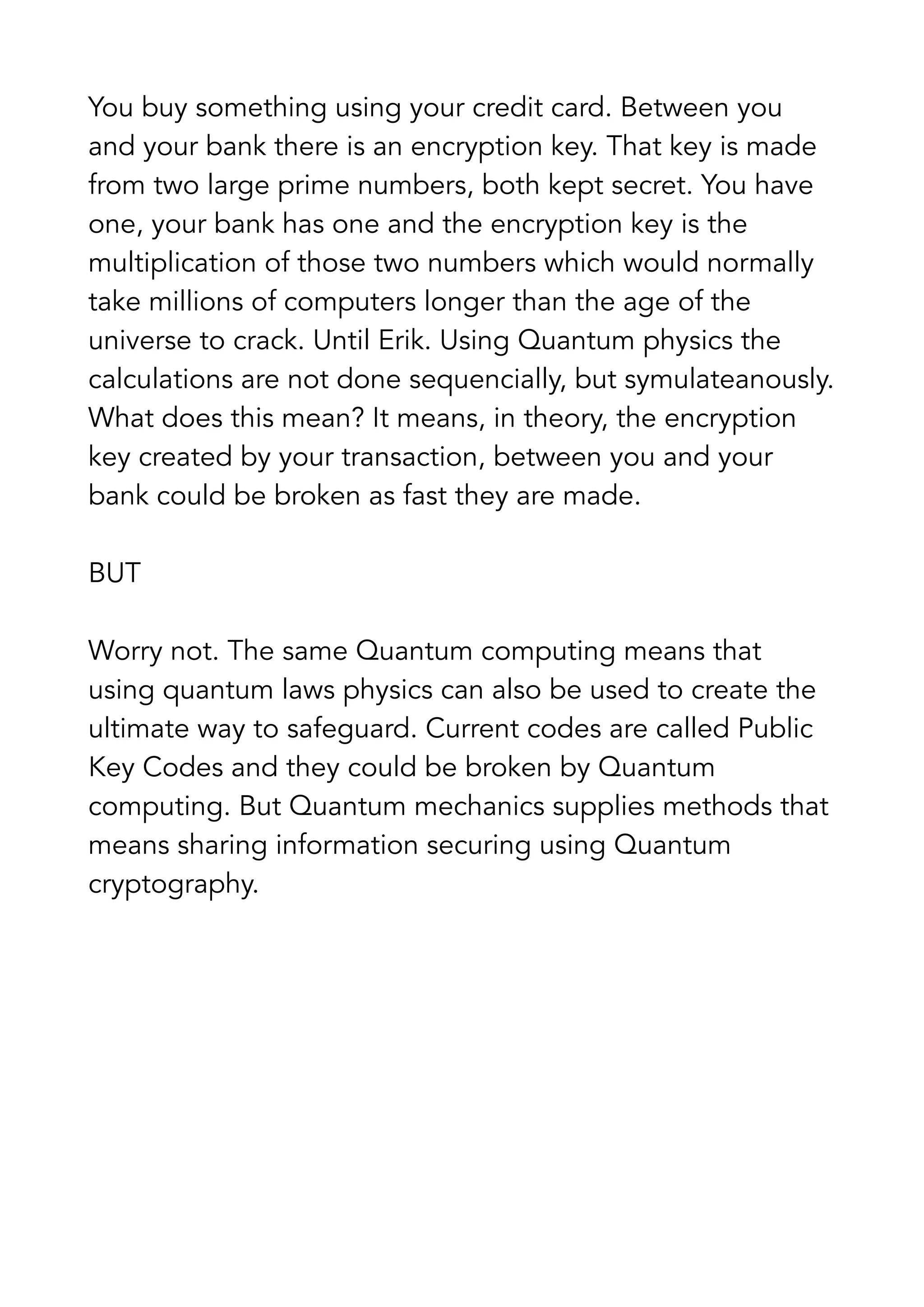 You buy something using your credit card. Between you
and your bank there is an encryption key. That key is made
from two large prime numbers, both kept secret. You have
one, your bank has one and the encryption key is the
multiplication of those two numbers which would normally
take millions of computers longer than the age of the
universe to crack. Until Erik. Using Quantum physics the
calculations are not done sequencially, but symulateanously.
What does this mean? It means, in theory, the encryption
key created by your transaction, between you and your
bank could be broken as fast they are made.
BUT
Worry not. The same Quantum computing means that
using quantum laws physics can also be used to create the
ultimate way to safeguard. Current codes are called Public
Key Codes and they could be broken by Quantum
computing. But Quantum mechanics supplies methods that
means sharing information securing using Quantum
cryptography.
 