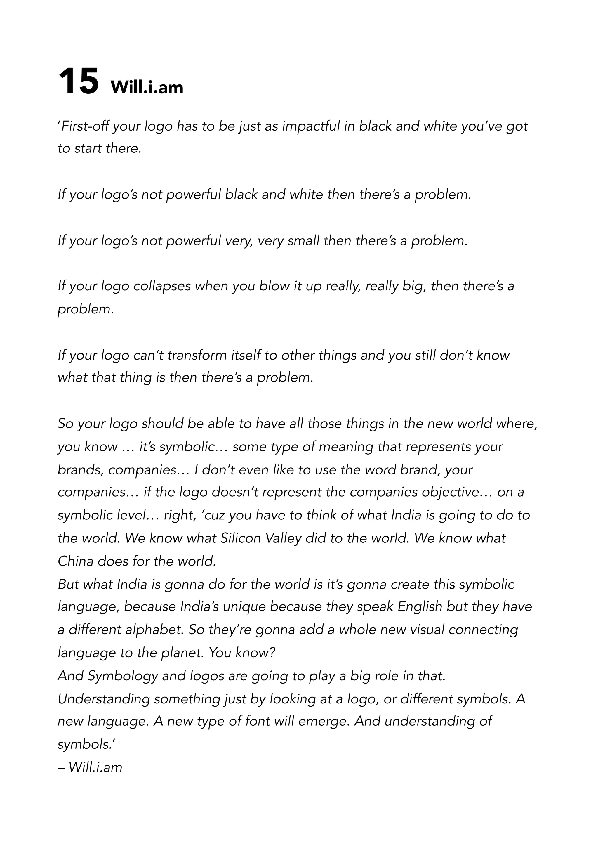 15 Will.i.am
‘First-off your logo has to be just as impactful in black and white you’ve got
to start there.
If your logo’s not powerful black and white then there’s a problem.
If your logo’s not powerful very, very small then there’s a problem.
If your logo collapses when you blow it up really, really big, then there’s a
problem.
If your logo can’t transform itself to other things and you still don’t know
what that thing is then there’s a problem.
So your logo should be able to have all those things in the new world where,
you know … it’s symbolic… some type of meaning that represents your
brands, companies… I don’t even like to use the word brand, your
companies… if the logo doesn’t represent the companies objective… on a
symbolic level… right, ‘cuz you have to think of what India is going to do to
the world. We know what Silicon Valley did to the world. We know what
China does for the world.
But what India is gonna do for the world is it’s gonna create this symbolic
language, because India’s unique because they speak English but they have
a different alphabet. So they’re gonna add a whole new visual connecting
language to the planet. You know?
And Symbology and logos are going to play a big role in that.
Understanding something just by looking at a logo, or different symbols. A
new language. A new type of font will emerge. And understanding of
symbols.’
– Will.i.am
 