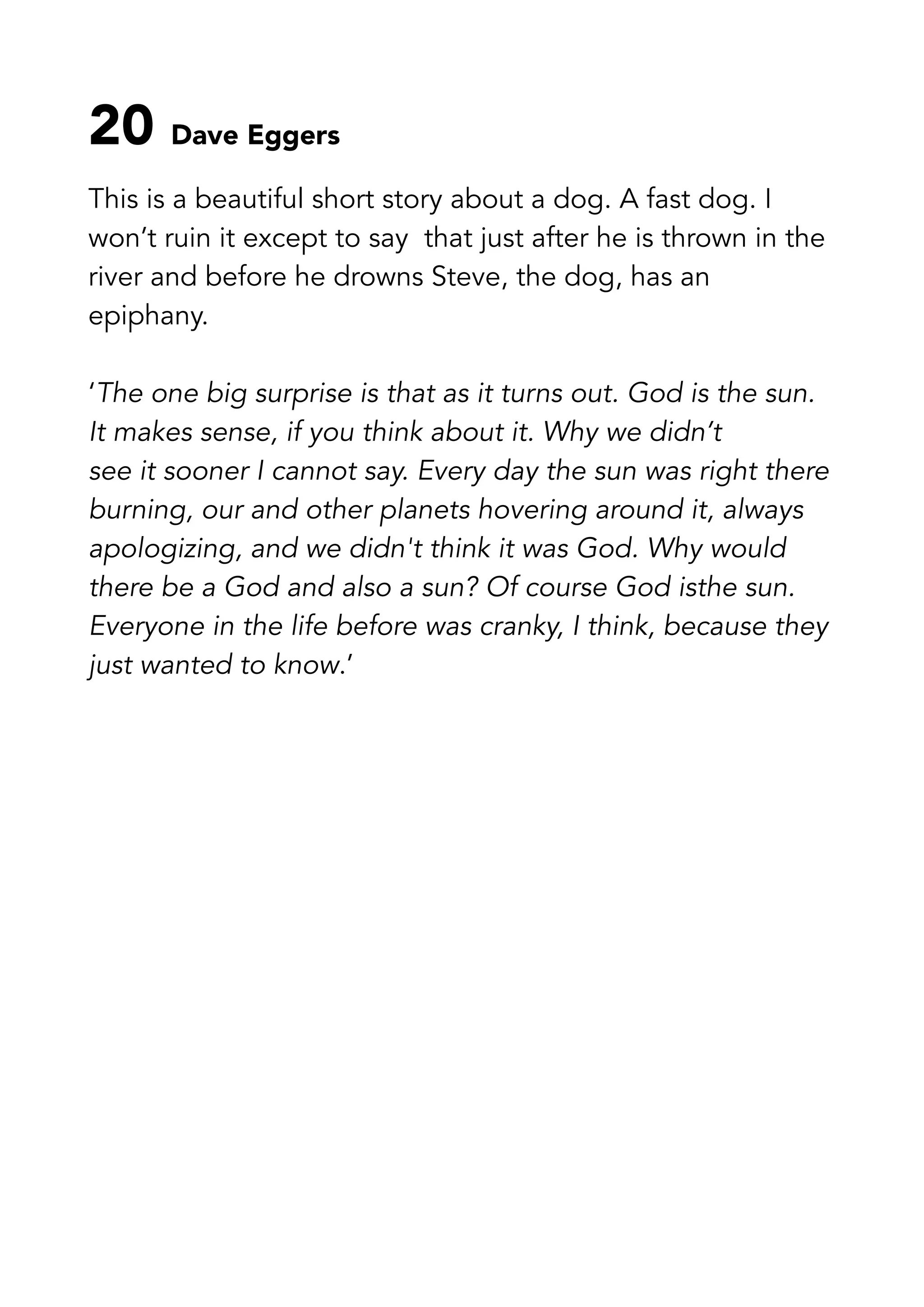 20 Dave Eggers
This is a beautiful short story about a dog. A fast dog. I
won’t ruin it except to say that just after he is thrown in the
river and before he drowns Steve, the dog, has an
epiphany.
‘The one big surprise is that as it turns out. God is the sun.
It makes sense, if you think about it. Why we didn’t
see it sooner I cannot say. Every day the sun was right there
burning, our and other planets hovering around it, always
apologizing, and we didn't think it was God. Why would
there be a God and also a sun? Of course God isthe sun.
Everyone in the life before was cranky, I think, because they
just wanted to know.’
 