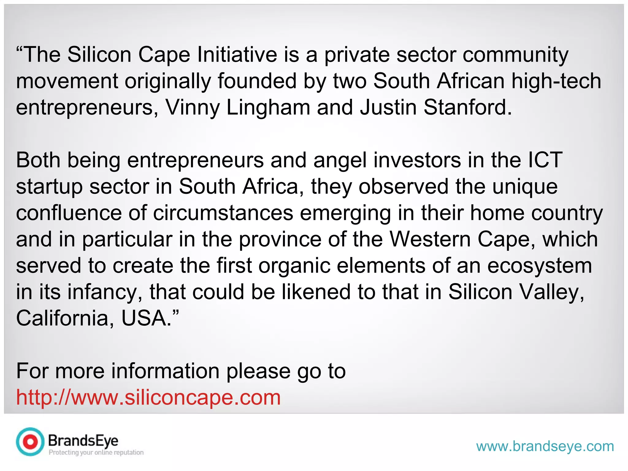 “ The Silicon Cape Initiative is a private sector community movement originally founded by two South African high-tech entrepreneurs, Vinny Lingham and Justin Stanford. Both being entrepreneurs and angel investors in the ICT startup sector in South Africa, they observed the unique confluence of circumstances emerging in their home country and in particular in the province of the Western Cape, which served to create the first organic elements of an ecosystem in its infancy, that could be likened to that in Silicon Valley, California, USA.” For more information please go to  http://www.siliconcape.com 