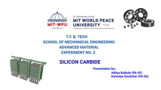 T.Y. B. TECH
SCHOOL OF MECHANICAL ENGINEERING
ADVANCED MATERIAL
EXPERIMENT NO. 3
SILICON CARBIDE
Presentation by:-
Aditya Bulbule (PA-05)
Kaiwalya Gondchar (PA-06)
 