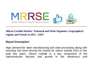 Silicon Carbide Market : Potential and Niche Segments, Geographical
regions and Trends to 2013 – 2019
Report Description
High demand for steel manufacturing and steel processing along with
recycling has been driving the market for silicon carbide (SiC) in the
past few years. Silicon carbide is a key component of the
semiconductor devices and growth in the electronics and
 