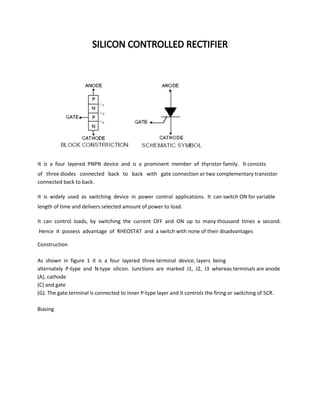 SILICON CONTROLLED RECTIFIER
It is a four layered PNPN device and is a prominent member of thyristor family. It consists
of three diodes connected back to back with gate connection or two complementary transistor
connected back to back.
It is widely used as switching device in power control applications. It can switch ON for variable
length of time and delivers selected amount of power to load.
It can control loads, by switching the current OFF and ON up to many thousand times a second.
Hence it possess advantage of RHEOSTAT and a switch with none of their disadvantages
Construction
As shown in figure 1 it is a four layered three terminal device, layers being
alternately P-type and N-type silicon. Junctions are marked J1, J2, J3 whereas terminals are anode
(A), cathode
(C) and gate
(G). The gate terminal is connected to inner P-type layer and it controls the firing or switching of 5CR.
Biasing
 