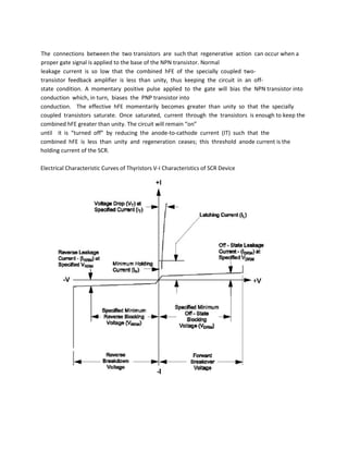 The connections between the two transistors are such that regenerative action can occur when a
proper gate signal is applied to the base of the NPN transistor. Normal
leakage current is so low that the combined hFE of the specially coupled two-
transistor feedback amplifier is less than unity, thus keeping the circuit in an off-
state condition. A momentary positive pulse applied to the gate will bias the NPN transistor into
conduction which, in turn, biases the PNP transistor into
conduction. The effective hFE momentarily becomes greater than unity so that the specially
coupled transistors saturate. Once saturated, current through the transistors is enough to keep the
combined hFE greater than unity. The circuit will remain “on”
until it is “turned off” by reducing the anode-to-cathode current (IT) such that the
combined hFE is less than unity and regeneration ceases; this threshold anode current is the
holding current of the SCR.
Electrical Characteristic Curves of Thyristors V-I Characteristics of SCR Device
 