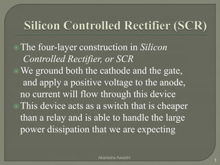 The four-layer construction in Silicon
Controlled Rectifier, or SCR
We ground both the cathode and the gate,
and apply a positive voltage to the anode,
no current will flow through this device
This device acts as a switch that is cheaper
than a relay and is able to handle the large
power dissipation that we are expecting
1
Akanksha Awasthi
 
