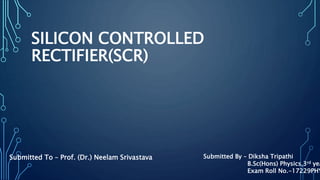 SILICON CONTROLLED
RECTIFIER(SCR)
Submitted To – Prof. (Dr.) Neelam Srivastava Submitted By – Diksha Tripathi
B.Sc(Hons) Physics,3rd yea
Exam Roll No.-17229PHY
 