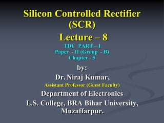 Silicon Controlled Rectifier
(SCR)
Lecture – 8
TDC PART – I
TDC PART – I
Paper - II (Group - B)
Paper - II (Group - B)
Chapter - 5
Chapter - 5
by:
Dr. Niraj Kumar,
Assistant Professor (Guest Faculty)
Assistant Professor (Guest Faculty)
Department of Electronics
L.S. College, BRA Bihar University,
Muzaffarpur.
 