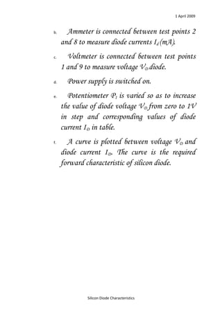 1 April 2009


b.     Ammeter is connected between test points 2
     and 8 to measure diode currents Id (mA).
c.     Voltmeter is connected between test points
     1 and 9 to measure voltage VD diode.
d.     Power supply is switched on.
e.     Potentiometer P1 is varied so as to increase
     the value of diode voltage VD from zero to 1V
     in step and corresponding values of diode
     current ID in table.
f.     A curve is plotted between voltage VD and
     diode current ID. The curve is the required
     forward characteristic of silicon diode.




              Silicon Diode Characteristics
 