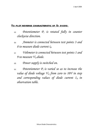 1 April 2009




To plot reverse characteristic of Si diode:
  (a)        Potentiometer P1 is rotated fully in counter
        clockwise direction.
  (b)        Ammeter is connected between test points 3 and
        8 to measure diode current id.
  (c)        Voltmeter is connected between test points 1 and
        9 to measure VD diode.
  (d)       Power supply is switched on.
  (e)        Potentiometer P1 is varied so as to increase the
        value of diode voltage VD from zero to 10V in step
        and corresponding values of diode current ID in
        observation table.




                        Silicon Diode Characteristics
 