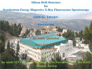 Silicon Drift Detectors
for
Synchrotron Energy Dispersive X-Ray Fluorescence Spectroscopy
(SDD for EDXRF)
Presentation
by
Dr. Saleh Qutaishat
Petra University
Amman – Jordan
Presented
at
the ninth SESAME users’ meeting, 12-14 November, Days Inn Hotel,
Amman, Jordan
 
