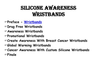 Silicone Awareness
              wristbands
Preface - Wristbands
Drug Free Wristbands
Awareness Wristbands
Promotional Wristbands
Create Awareness With Breast Cancer Wristbands
Global Warming Wristbands
Cancer Awareness With Custom Silicone Wristbands
Finale
 