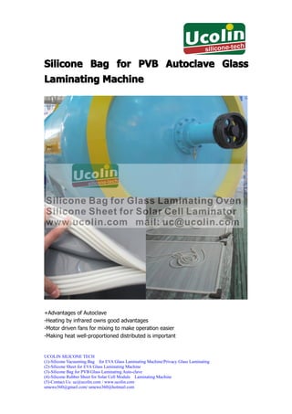 Silicone Bag for PVB Autoclave Glass
Laminating Machine




+Advantages of Autoclave
-Heating by infrared owns good advantages
-Motor driven fans for mixing to make operation easier
-Making heat well-proportioned distributed is important


UCOLIN SILICONE TECH
(1)-Silicone Vacuuming Bag for EVA Glass Laminating Machine/Privacy Glass Laminating
(2)-Silicone Sheet for EVA Glass Laminating Machine
(3)-Silicone Bag for PVB Glass Laminating Auto-clave
(4)-Silicone Rubber Sheet for Solar Cell Module Laminating Machine
(5)-Contact Us: uc@ucolin.com / www.ucolin.com
umewe360@gmail.com/ umewe360@hotmail.com
 