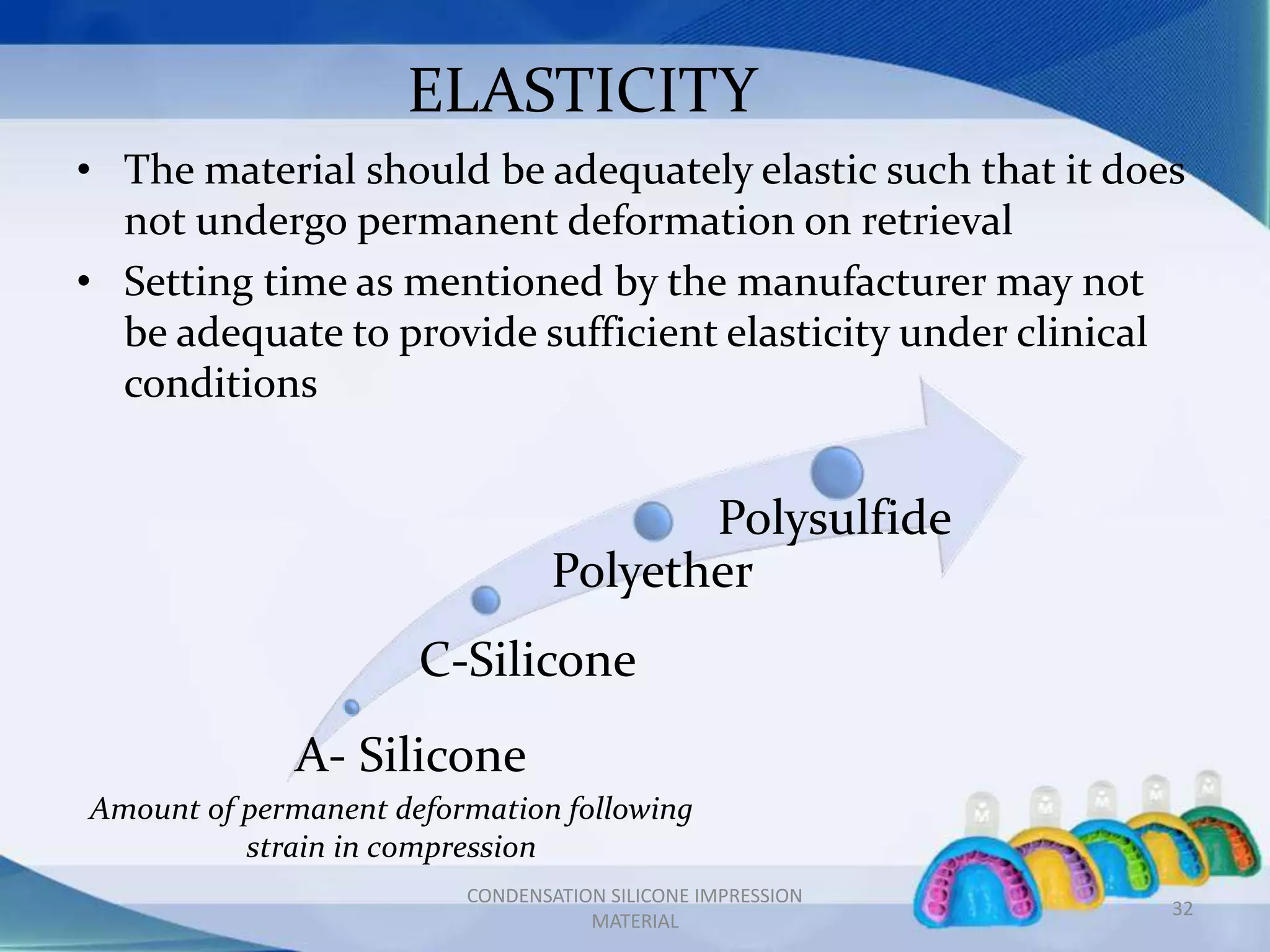ELASTICITY
• The material should be adequately elastic such that it does
not undergo permanent deformation on retrieval
• Setting time as mentioned by the manufacturer may not
be adequate to provide sufficient elasticity under clinical
conditions
A- Silicone
C-Silicone
Polyether
Polysulfide
Amount of permanent deformation following
strain in compression
32
CONDENSATION SILICONE IMPRESSION
MATERIAL
 