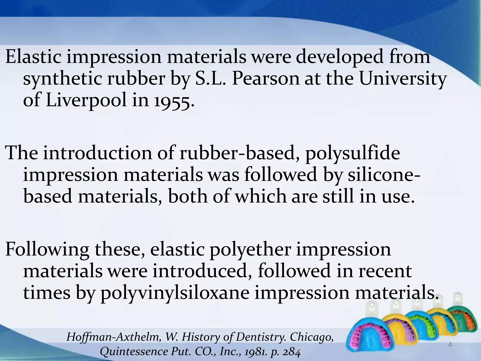 Elastic impression materials were developed from
synthetic rubber by S.L. Pearson at the University
of Liverpool in 1955.
The introduction of rubber-based, polysulfide
impression materials was followed by silicone-
based materials, both of which are still in use.
Following these, elastic polyether impression
materials were introduced, followed in recent
times by polyvinylsiloxane impression materials.
Hoffman-Axthelm, W. History of Dentistry. Chicago,
Quintessence Put. CO., Inc., 1981. p. 284
4
 