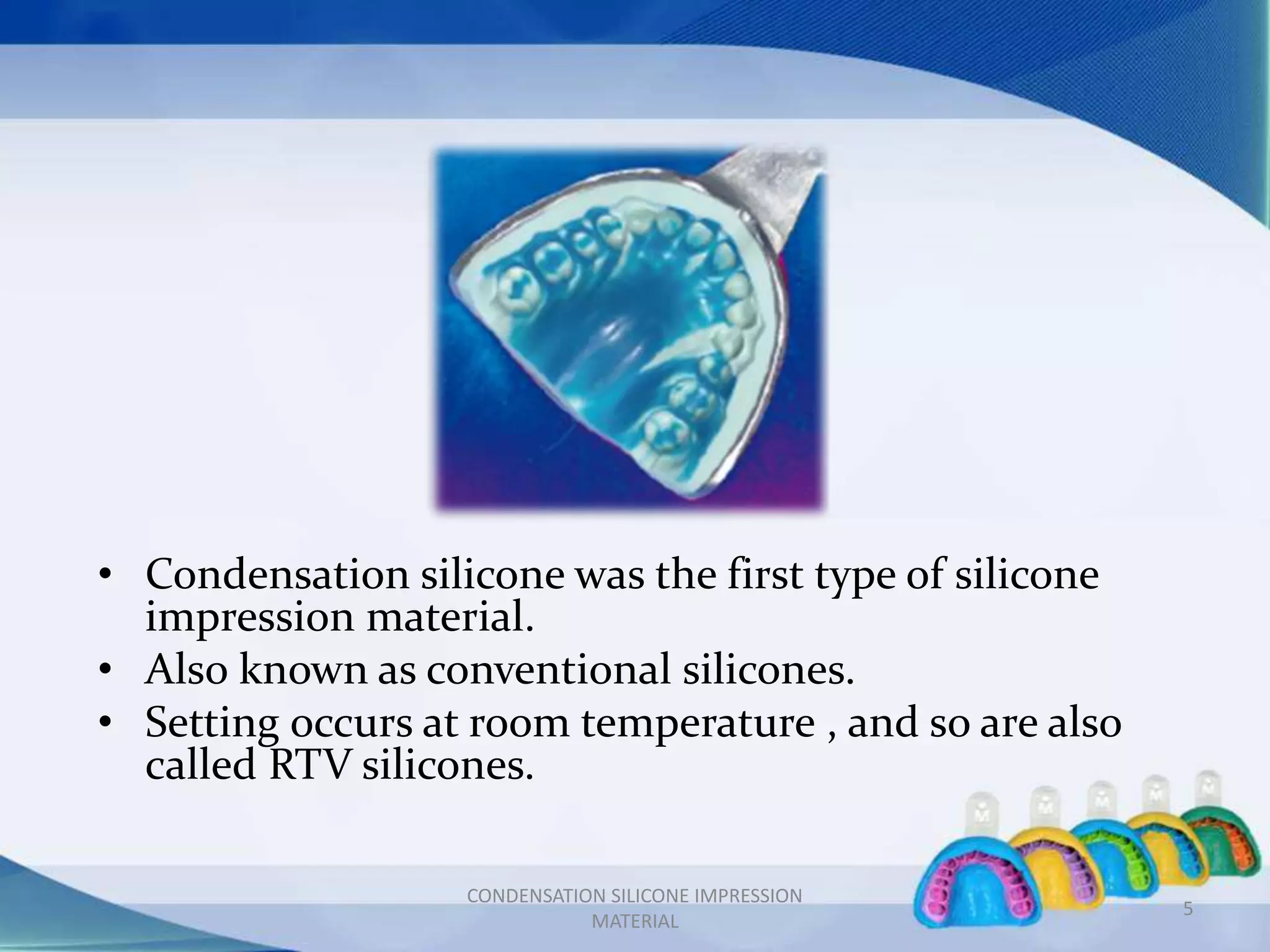 • Condensation silicone was the first type of silicone
impression material.
• Also known as conventional silicones.
• Setting occurs at room temperature , and so are also
called RTV silicones.
CONDENSATION SILICONE IMPRESSION
MATERIAL
5
 