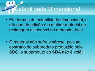 Estabilidade Dimensional 
• Em termos de estabilidade dimensional, o 
silicone de adição é o melhor material de 
moldagem disponível no mercado, hoje. 
• O material não sofre sinérese, pois ao 
contrário do subproduto produzido pelo 
SDC, o subproduto do SDA não é volátil. 
