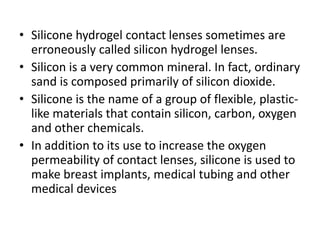 • Silicone hydrogel contact lenses sometimes are
erroneously called silicon hydrogel lenses.
• Silicon is a very common mineral. In fact, ordinary
sand is composed primarily of silicon dioxide.
• Silicone is the name of a group of flexible, plastic-
like materials that contain silicon, carbon, oxygen
and other chemicals.
• In addition to its use to increase the oxygen
permeability of contact lenses, silicone is used to
make breast implants, medical tubing and other
medical devices
 