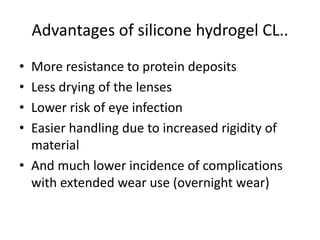 Advantages of silicone hydrogel CL..
• More resistance to protein deposits
• Less drying of the lenses
• Lower risk of eye infection
• Easier handling due to increased rigidity of
material
• And much lower incidence of complications
with extended wear use (overnight wear)
 