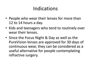 Indications
• People who wear their lenses for more than
12 to 14 hours a day.
• Kids and teenagers who tend to routinely over
wear their lenses.
• Since the Focus Night & Day as well as the
PureVision lenses are approved for 30 days of
continuous wear, they can be considered as a
useful alternative for people contemplating
refractive surgery.
 