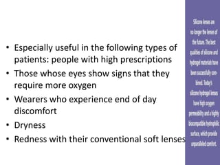 • Especially useful in the following types of
patients: people with high prescriptions
• Those whose eyes show signs that they
require more oxygen
• Wearers who experience end of day
discomfort
• Dryness
• Redness with their conventional soft lenses
 