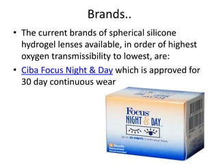 Brands..
• The current brands of spherical silicone
hydrogel lenses available, in order of highest
oxygen transmissibility to lowest, are:
• Ciba Focus Night & Day which is approved for
30 day continuous wear
 