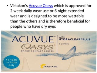 • Vistakon's Acuvue Oasys which is approved for
2 week daily wear use or 6 night extended
wear and is designed to be more wettable
than the others and is therefore beneficial for
people who have dry eyes
 