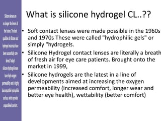What is silicone hydrogel CL..??
• Soft contact lenses were made possible in the 1960s
and 1970s These were called "hydrophilic gels" or
simply "hydrogels.
• Silicone Hydrogel contact lenses are literally a breath
of fresh air for eye care patients. Brought onto the
market in 1999,
• Silicone hydrogels are the latest in a line of
developments aimed at increasing the oxygen
permeability (increased comfort, longer wear and
better eye health), wettability (better comfort)
 