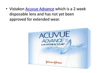 • Vistakon Acuvue Advance which is a 2 week
disposable lens and has not yet been
approved for extended wear.
 