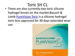 Toric SH CL
• There are also currently two toric silicone
hydrogel lenses on the market:Bausch &
Lomb PureVision Toric is a silicone hydrogel
toric lens approved for 30 days extended wear
use
 