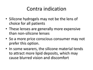 Contra indication
• Silicone hydrogels may not be the lens of
choice for all patients
• These lenses are generally more expensive
than non-silicone lenses
• So a more price conscious consumer may not
prefer this option.
• In some wearers, the silicone material tends
to attract more lipid deposits, which may
cause blurred vision and discomfort
 