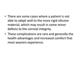 • There are some cases where a patient is not
able to adapt well to the more rigid silicone
material, which may result in some minor
defects to the corneal integrity.
• These complications are rare and generally the
health advantages and increased comfort that
most wearers experience.
 