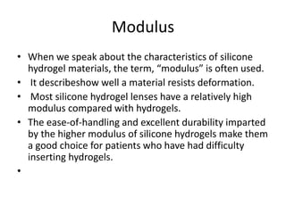 Modulus
• When we speak about the characteristics of silicone
hydrogel materials, the term, “modulus” is often used.
• It describeshow well a material resists deformation.
• Most silicone hydrogel lenses have a relatively high
modulus compared with hydrogels.
• The ease-of-handling and excellent durability imparted
by the higher modulus of silicone hydrogels make them
a good choice for patients who have had difficulty
inserting hydrogels.
•
 