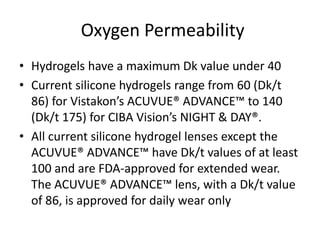 Oxygen Permeability
• Hydrogels have a maximum Dk value under 40
• Current silicone hydrogels range from 60 (Dk/t
86) for Vistakon’s ACUVUE® ADVANCE™ to 140
(Dk/t 175) for CIBA Vision’s NIGHT & DAY®.
• All current silicone hydrogel lenses except the
ACUVUE® ADVANCE™ have Dk/t values of at least
100 and are FDA-approved for extended wear.
The ACUVUE® ADVANCE™ lens, with a Dk/t value
of 86, is approved for daily wear only
 
