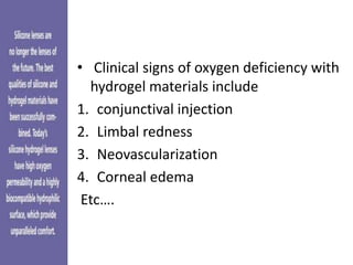 • Clinical signs of oxygen deficiency with
hydrogel materials include
1. conjunctival injection
2. Limbal redness
3. Neovascularization
4. Corneal edema
Etc….
 