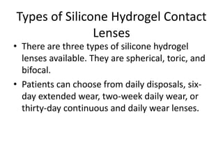 Types of Silicone Hydrogel Contact
Lenses
• There are three types of silicone hydrogel
lenses available. They are spherical, toric, and
bifocal.
• Patients can choose from daily disposals, six-
day extended wear, two-week daily wear, or
thirty-day continuous and daily wear lenses.
 