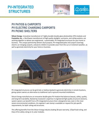 PV PATIOS & CARPORTS
PV ELECTRIC CHARGING CARPORTS
PV PICNIC SHELTERS
Silicon Energy, innovative manufacturer of highly durable double-glass photovoltaic (PV) modules and
CrystaLite, Inc., a Northwest manufacturer of high quality skylights, sunrooms, and railing systems; are
working together to deliver pre-engineered, customizable, PV-integrated structures for your home or
business. This unique partnership delivers dual purpose, PV-integrated patio and carport coverings,
electric car charging carports, and picnic shelters to provide cover from the sun or inclement weather, as
well as generate electricity for your home or business.
PV-integrated structures can be grid-tied, or battery backed to generate electricity in remote locations,
giving system owners an alternative to traditional roof or ground mounted installations.
Silicon Energy manufactures an innovative double-glass PV module that balances beauty, safety, quality,
and long-term durability. Backed by CrystaLite’s expertise in engineered high quality structural solutions,
system owners can benefit from a PV-integrated structure that is designed to last, even in the most
severe environmental conditions. An engineer's wet stamp is available on request for job specific
requirements, for both railing and structures.
This offering benefits from the Silicon Energy industry leading 30-year warranty, 125psf load rating, and
Class-A fire safety rating on its solar modules.
PV-INTEGRATED
STRUCTURES
 