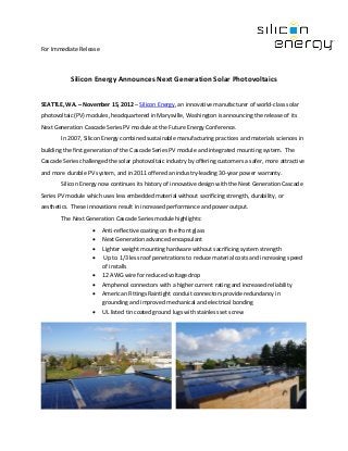 For Immediate Release



           Silicon Energy Announces Next Generation Solar Photovoltaics


SEATTLE, WA. – November 15, 2012 – Silicon Energy, an innovative manufacturer of world-class solar
photovoltaic (PV) modules, headquartered in Marysville, Washington is announcing the release of its
Next Generation Cascade Series PV module at the Future Energy Conference.
        In 2007, Silicon Energy combined sustainable manufacturing practices and materials sciences in
building the first generation of the Cascade Series PV module and integrated mounting system. The
Cascade Series challenged the solar photovoltaic industry by offering customers a safer, more attractive
and more durable PV system, and in 2011 offered an industry-leading 30-year power warranty.
        Silicon Energy now continues its history of innovative design with the Next Generation Cascade
Series PV module which uses less embedded material without sacrificing strength, durability, or
aesthetics. These innovations result in increased performance and power output.
        The Next Generation Cascade Series module highlights:
                    •   Anti-reflective coating on the front glass
                    •   Next Generation advanced encapsulant
                    •   Lighter weight mounting hardware without sacrificing system strength
                    •    Up to 1/3 less roof penetrations to reduce material costs and increasing speed
                        of installs
                    •   12 AWG wire for reduced voltage drop
                    •   Amphenol connectors with a higher current rating and increased reliability
                    •   American Fittings Raintight conduit connectors provide redundancy in
                        grounding and improved mechanical and electrical bonding
                    •   UL listed tin coated ground lugs with stainless set screw
 