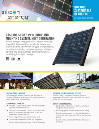 DURABLE
                                                                                           SUSTAINABLE
                                                                                           BEAUTIFUL
                                                                                           THE SILICON ENERGY DIFFERENCE




CASCADE SERIES PV MODULE AND
MOUNTING SYSTEM, NEXT GENERATION
Silicon Energy’s next generation Cascade module’s
integrated design delivers simplicity, beauty, and
the flexibility to perform for all types of installations,
including sunshades, canopies, awnings, shelters,
carports and other overhead structural solutions
benefitting from light passage.

MADE IN USA         ARRA COMPLIANT




CASCADE SERIES MODULE                                         CASCADE SERIES MOUNTING SYSTEM
Silicon Energy’s Double-Glass Cascade Module is a             Silicon Energy’s integrated mounting system is
US-made PV module with unmatched quality, durability,         engineered to optimize solar production and enable
safety, appearance, and versatility.                          clean and safe installations.

SILICON ENERGY ADVANTAGE:                                     SILICON ENERGY ADVANTAGE:
   •	 Strength - 125psf design meets the demands of the        •	 Designed for 4’ Centers, simplifying structural
      highest wind and snow loads                                 design for the US Market
   •	 Durability - Double-Glass construction bonded with       •	 Mounting System protects and conceals wiring
      advanced laminate materials is built to last and
                                                               •	 Modules are supported in a shingle-like pattern
      backed by a 30-year warranty
                                                                  to optimally shed snow, dirt, debris, and increase
   •	 Power - High efficiency crystalline solar cells             air flow
   •	 Suitable for overhead structures and integrated          •	 Custom colors available (Architectural bronze is
         designs, allowing approximately 10% light passage.       standard)
 