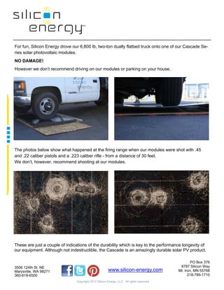  
                                        

                                        


For fun, Silicon Energy drove our 6,800 lb, two-ton dually flatbed truck onto one of our Cascade Se-
ries solar photovoltaic modules.
NO DAMAGE!
However we don’t recommend driving on our modules or parking on your house.



                                                               

                                                          

                                                          

                                                           

                                                          

                                                          

                                                          

                                                          

The photos below show what happened at the firing range when our modules were shot with .45
and .22 caliber pistols and a .223 caliber rifle - from a distance of 30 feet.
We don’t, however, recommend shooting at our modules.

                                                          

                                                          

                                                          

                                                          

                                                          

                                                          

                                                          

                                                          

                                                          


These are just a couple of indications of the durability which is key to the performance longevity of
our equipment. Although not indestructible, the Cascade is an amazingly durable solar PV product.

                                                                                                   PO Box 376
3506 124th St. NE                                                                           8787 Silicon Way
Marysville, WA 98271                                    www.silicon-energy.com             Mt. Iron, MN 55768
360-618-6500                                                                                     218-789-1710
                                Copyright 2012 Silicon Energy, LLC. All rights reserved.
 