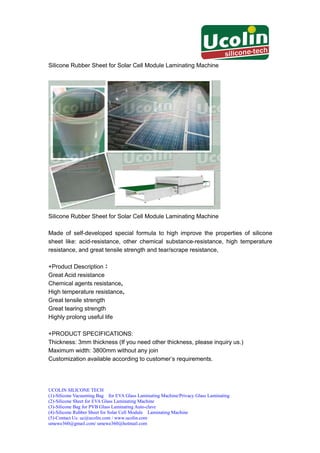 Silicone Rubber Sheet for Solar Cell Module Laminating Machine




Silicone Rubber Sheet for Solar Cell Module Laminating Machine

Made of self-developed special formula to high improve the properties of silicone
sheet like: acid-resistance, other chemical substance-resistance, high temperature
resistance, and great tensile strength and tear/scrape resistance,

+Product Description：
Great Acid resistance
Chemical agents resistance，
High temperature resistance，
Great tensile strength
Great tearing strength
Highly prolong useful life

+PRODUCT SPECIFICATIONS:
Thickness: 3mm thickness (If you need other thickness, please inquiry us.)
Maximum width: 3800mm without any join
Customization available according to customer’s requirements.




UCOLIN SILICONE TECH
(1)-Silicone Vacuuming Bag for EVA Glass Laminating Machine/Privacy Glass Laminating
(2)-Silicone Sheet for EVA Glass Laminating Machine
(3)-Silicone Bag for PVB Glass Laminating Auto-clave
(4)-Silicone Rubber Sheet for Solar Cell Module Laminating Machine
(5)-Contact Us: uc@ucolin.com / www.ucolin.com
umewe360@gmail.com/ umewe360@hotmail.com
 