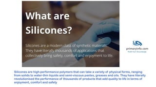 Silicones are high-performance polymers that can take a variety of physical forms, ranging
from solids to water-thin liquids and semi-viscous pastes, greases and oils. They have literally
revolutionised the performance of thousands of products that add quality to life in terms of
enjoyment, comfort and safety
 