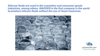 Silicone fluids are used in the cosmetics and consumer goods
industries, among others. WACKER is the first company in the world
to produce silicone fluids without the use of fossil resources.
 