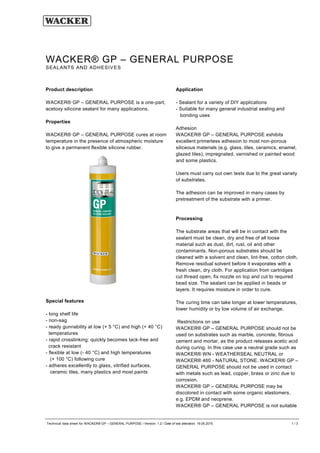 Technical data sheet for WACKER® GP – GENERAL PURPOSE / Version: 1.2 / Date of last alteration: 19.05.2015 1 / 3
Product description
WACKER® GP – GENERAL PURPOSE is a one-part,
acetoxy silicone sealant for many applications.
Properties
WACKER® GP – GENERAL PURPOSE cures at room
temperature in the presence of atmospheric moisture
to give a permanent flexible silicone rubber.
Special features
- long shelf life
- non-sag
- ready gunnability at low (+ 5 °C) and high (+ 40 °C)
temperatures
- rapid crosslinking: quickly becomes tack-free and
crack resistant
- flexible at low (- 40 °C) and high temperatures
(+ 100 °C) following cure
- adheres excellently to glass, vitrified surfaces,
ceramic tiles, many plastics and most paints
Application
- Sealant for a variety of DIY applications
- Suitable for many general industrial sealing and
bonding uses
Adhesion
WACKER® GP – GENERAL PURPOSE exhibits
excellent primerless adhesion to most non-porous
siliceous materials (e.g. glass, tiles, ceramics, enamel,
glazed tiles); impregnated, varnished or painted wood
and some plastics.
Users must carry out own tests due to the great variety
of substrates.
The adhesion can be improved in many cases by
pretreatment of the substrate with a primer.
Processing
The substrate areas that will be in contact with the
sealant must be clean, dry and free of all loose
material such as dust, dirt, rust, oil and other
contaminants. Non-porous substrates should be
cleaned with a solvent and clean, lint-free, cotton cloth.
Remove residual solvent before it evaporates with a
fresh clean, dry cloth. For application from cartridges
cut thread open, fix nozzle on top and cut to required
bead size. The sealant can be applied in beads or
layers. It requires moisture in order to cure.
The curing time can take longer at lower temperatures,
lower humidity or by low volume of air exchange.
Restrictions on use
WACKER® GP – GENERAL PURPOSE should not be
used on substrates such as marble, concrete, fibrous
cement and mortar, as the product releases acetic acid
during curing. In this case use a neutral grade such as
WACKER® WN - WEATHERSEAL NEUTRAL or
WACKER® 460 - NATURAL STONE. WACKER® GP –
GENERAL PURPOSE should not be used in contact
with metals such as lead, copper, brass or zinc due to
corrosion.
WACKER® GP – GENERAL PURPOSE may be
discolored in contact with some organic elastomers,
e.g. EPDM and neoprene.
WACKER® GP – GENERAL PURPOSE is not suitable
WACKER® GP – GENERAL PURPOSE
SEALANTS AND ADHESIVES
 